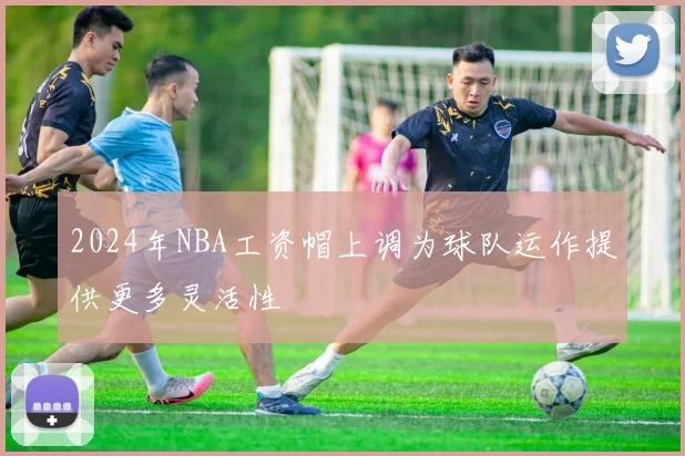 2024年NBA工资帽上调为球队运作提供更多灵活性